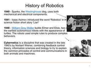 1940 - Sparko, the Westinghouse dog, uses both
mechanical and electrical components.
1941 - Isaac Asimov introduced the word 'Robotics' in the
science fiction short story 'Liar!‘
1948 - William Grey Walter builds Elmer and Elsie, two of
the earliest autonomous robots with the appearance of
turtles. The robots used simple rules to produce complex
behaviors.
Cybernetics is a discipline that was created in the late
1940’s by Norbert Wiener, combining feedback control
theory, information sciences and biology to try to explain
the common principles of control and communications in
both animals and machines.
History of Robotics
23
 