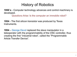 1950`s - Computer technology advances and control machinery is
developed.
Questions Arise: Is the computer an immobile robot?
1954 - The first silicon transistor was produced by Texas
Instruments.
1954 – George Devol replaced the slave manipulator in a
teleoperator with the programmability of the CNC controller, thus
creating the first “industrial robot”, called the “Programmable
Article Transfer Device”.
History of Robotics
24
 