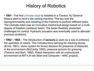• 1961 - The first Unimate robot is installed in a Trenton, NJ General
Motors plant to tend a die casting machine. The key was the
reprogrammability and retooling of the machine to perform different tasks.
The Unimate robot was an innovative mechanical design based on a multi-
degree of freedom cantilever beam. The beam flexibility presented
challenges for control. Hydraulic actuation was eventually used to alleviate
precision problems.
• 1962 – 1963 – The introduction of sensors is seen as a way to enhance
the operation of robots. This includes force sensing for stacking blocks
(Ernst, 1961), vision system for binary decision for presence of obstacles
in the environment (McCarthy 1963), pressure sensors for grasping
(Tomovic and Boni, 1962). Robot interaction with an unstructured
environment at MIT’s AI lab (Man and Computer – MAC project).
History of Robotics
28
 