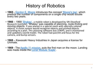 • 1965 - Gordon E. Moore introduces the concept 'Moore's law', which
predicts the number of components on a single chip would double
every two years.
• 1966 – 1968 'Shakey‘, a mobile robot is developed by SRI (Stanford
Research Institute). 'Shakey' was capable of planning, route-finding and
moving objects. It was placed in a special room with specially colored
objects. A vision system would recognize objects and pushed objects
according to a plan. This planning software was STRIPS, and it maintained
and updated a world model. The robot had pan/tilt and focus for the
camera, and bump sensors.
• 1968 – Kawasaki Heavy Industries in Japan acquires a license for
Unimate.
• 1969 - The Apollo 11 mission, puts the first man on the moon. Landing
was made inside the Lunar Module 'Eagle'.
29
History of Robotics
 