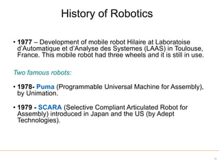 • 1977 – Development of mobile robot Hilaire at Laboratoise
d’Automatique et d’Analyse des Systemes (LAAS) in Toulouse,
France. This mobile robot had three wheels and it is still in use.
Two famous robots:
• 1978- Puma (Programmable Universal Machine for Assembly),
by Unimation.
• 1979 - SCARA (Selective Compliant Articulated Robot for
Assembly) introduced in Japan and the US (by Adept
Technologies).
31
History of Robotics
 