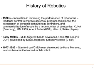 34
• 1980’s – Innovation in improving the performance of robot arms –
feedback control to improve accuracy, program compliance, the
introduction of personal computers as controllers, and
commercialization of robots by a large number of companies: KUKA
(Germany), IBM 7535, Adept Robot (USA), Hitachi, Seiko (Japan).
• Early 1980’s – Multi-fingered hands developed, Utah-MIT arm (16
DOF) developed by Steve Jacobsen, Salisbury’s hand (9 dof).
• 1977-1983 – Stanford cart/CMU rover developed by Hans Moravec,
later on became the Nomad mobile robot.
History of Robotics
 