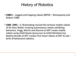 • 1980’s – Legged and hopping robots (BIPER – Shimoyama) and
Raibert 1986.
• 1984 -1991 – V. Braitenberg revived the tortoise mobile robots
of W. Grey Walter creating autonomous robots exhibiting
behaviors. Hogg, Martin and Resnick at MIT create mobile
robots using LEGO blocks (precursor to LEGO Mindstorms).
Rodney Brooks at MIT creates first insect robots at MIT AI Lab –
birth of behavioral robotics.
35
History of Robotics
 