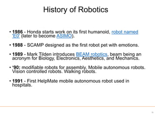 • 1986 - Honda starts work on its first humanoid, robot named
'E0' (later to become ASIMO).
• 1988 - SCAMP designed as the first robot pet with emotions.
• 1989 - Mark Tilden introduces BEAM robotics, beam being an
acronym for Biology, Electronics, Aesthetics, and Mechanics.
• ‘90: modifiable robots for assembly. Mobile autonomous robots.
Vision controlled robots. Walking robots.
• 1991 - First HelpMate mobile autonomous robot used in
hospitals.
36
History of Robotics
 