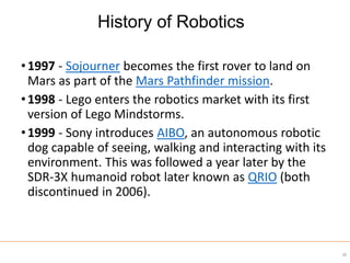 •1997 - Sojourner becomes the first rover to land on
Mars as part of the Mars Pathfinder mission.
•1998 - Lego enters the robotics market with its first
version of Lego Mindstorms.
•1999 - Sony introduces AIBO, an autonomous robotic
dog capable of seeing, walking and interacting with its
environment. This was followed a year later by the
SDR-3X humanoid robot later known as QRIO (both
discontinued in 2006).
38
History of Robotics
 
