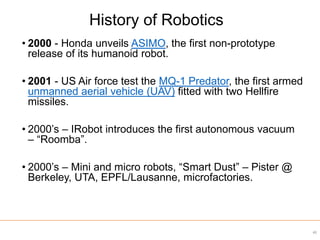 • 2000 - Honda unveils ASIMO, the first non-prototype
release of its humanoid robot.
• 2001 - US Air force test the MQ-1 Predator, the first armed
unmanned aerial vehicle (UAV) fitted with two Hellfire
missiles.
• 2000’s – IRobot introduces the first autonomous vacuum
– “Roomba”.
• 2000’s – Mini and micro robots, “Smart Dust” – Pister @
Berkeley, UTA, EPFL/Lausanne, microfactories.
40
History of Robotics
 