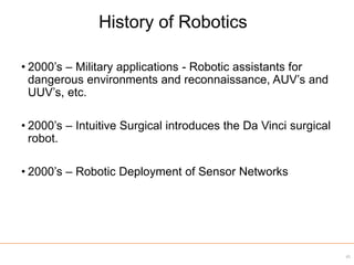 • 2000’s – Military applications - Robotic assistants for
dangerous environments and reconnaissance, AUV’s and
UUV’s, etc.
• 2000’s – Intuitive Surgical introduces the Da Vinci surgical
robot.
• 2000’s – Robotic Deployment of Sensor Networks
41
History of Robotics
 