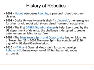 • 2002 - iRobot introduces Roomba, a personal robotic vacuum
cleaner.
• 2003 - Osaka University unveils their first 'Actroid', the term given
for a humanoid robot with strong visual human characteristics.
• 2004 - The first DARPA Grand challenge is help. Sponsored by the
US department of defence, the challenge is designed to create
autonomous vehicles for warfare.
• 2004 - The Mars rovers Spirit and Opportunity land on Mars. As
of November 25th 2009 The rover Spirit has completed 2150
days of its 92 day (90 sol) mission.
• 2010 - NASA and General Motors join forces to develop
Robonaut-2, the new version of NASA's humanoid robot
astronaut.
43
History of Robotics
 