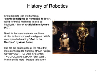 Should robots look like humans?
“anthropomorphic or humanoid robots”.
Need for these machines to also be
intelligent - link to “Artificial Intelligence
(AI)”.
Need for humans to create machines
similar to them is rooted in religious beliefs,
recommended reading “God in the
Machine” by Anne Foerst
It is not the appearance of the robot that
most connects it to humans: HAL in “Space
Odyssey 2001”, Lt. Data in “Startrek-
TNG”, R2D2 and C3PO in “Star Wars”.
Which one is more “likeable” and why?
History of Robotics
45
 
