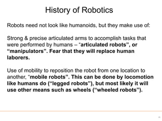 Robots need not look like humanoids, but they make use of:
Strong & precise articulated arms to accomplish tasks that
were performed by humans – “articulated robots”, or
“manipulators”. Fear that they will replace human
laborers.
Use of mobility to reposition the robot from one location to
another, “mobile robots”. This can be done by locomotion
like humans do (“legged robots”), but most likely it will
use other means such as wheels (“wheeled robots”).
History of Robotics
46
 