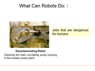 What Can Robots Do: I
7
Decontaminating Robot
Cleaning the main circulating pump housing
in the nuclear power plant
Jobs that are dangerous
for humans
 
