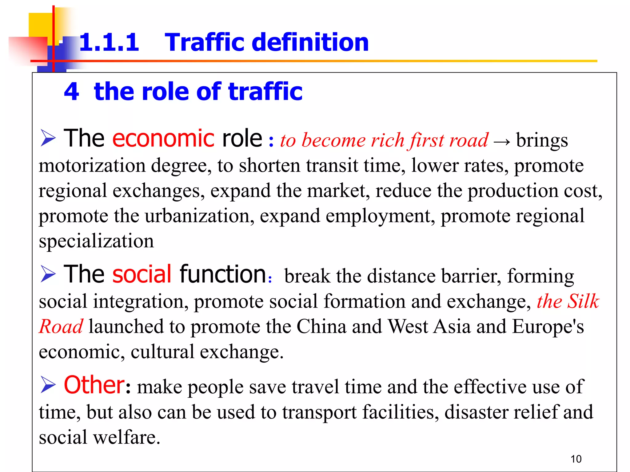 4 the role of traffic
 The economic role : to become rich first road → brings
motorization degree, to shorten transit time, lower rates, promote
regional exchanges, expand the market, reduce the production cost,
promote the urbanization, expand employment, promote regional
specialization
 The social function：break the distance barrier, forming
social integration, promote social formation and exchange, the Silk
Road launched to promote the China and West Asia and Europe's
economic, cultural exchange.
 Other: make people save travel time and the effective use of
time, but also can be used to transport facilities, disaster relief and
social welfare.
1.1.1 Traffic definition
10
 