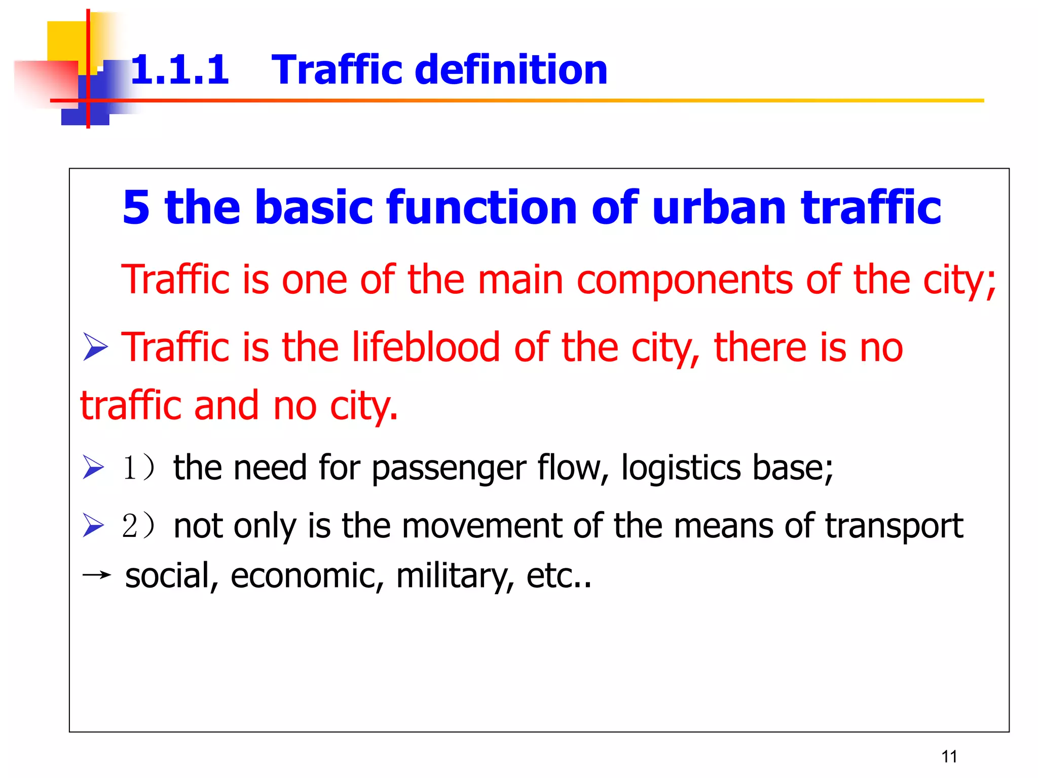 5 the basic function of urban traffic
Traffic is one of the main components of the city;
 Traffic is the lifeblood of the city, there is no
traffic and no city.
 1）the need for passenger flow, logistics base;
 2）not only is the movement of the means of transport
→ social, economic, military, etc..
1.1.1 Traffic definition
11
 