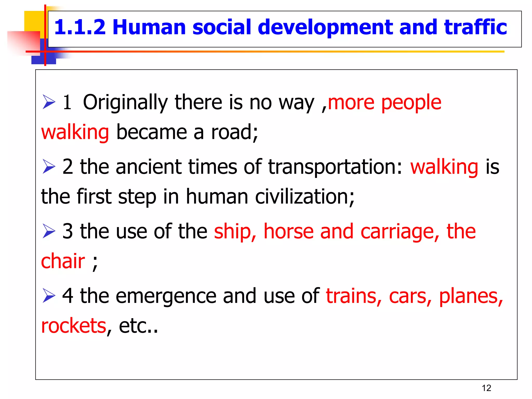 1.1.2 Human social development and traffic
 1 Originally there is no way ,more people
walking became a road;
 2 the ancient times of transportation: walking is
the first step in human civilization;
 3 the use of the ship, horse and carriage, the
chair ;
 4 the emergence and use of trains, cars, planes,
rockets, etc..
12
 