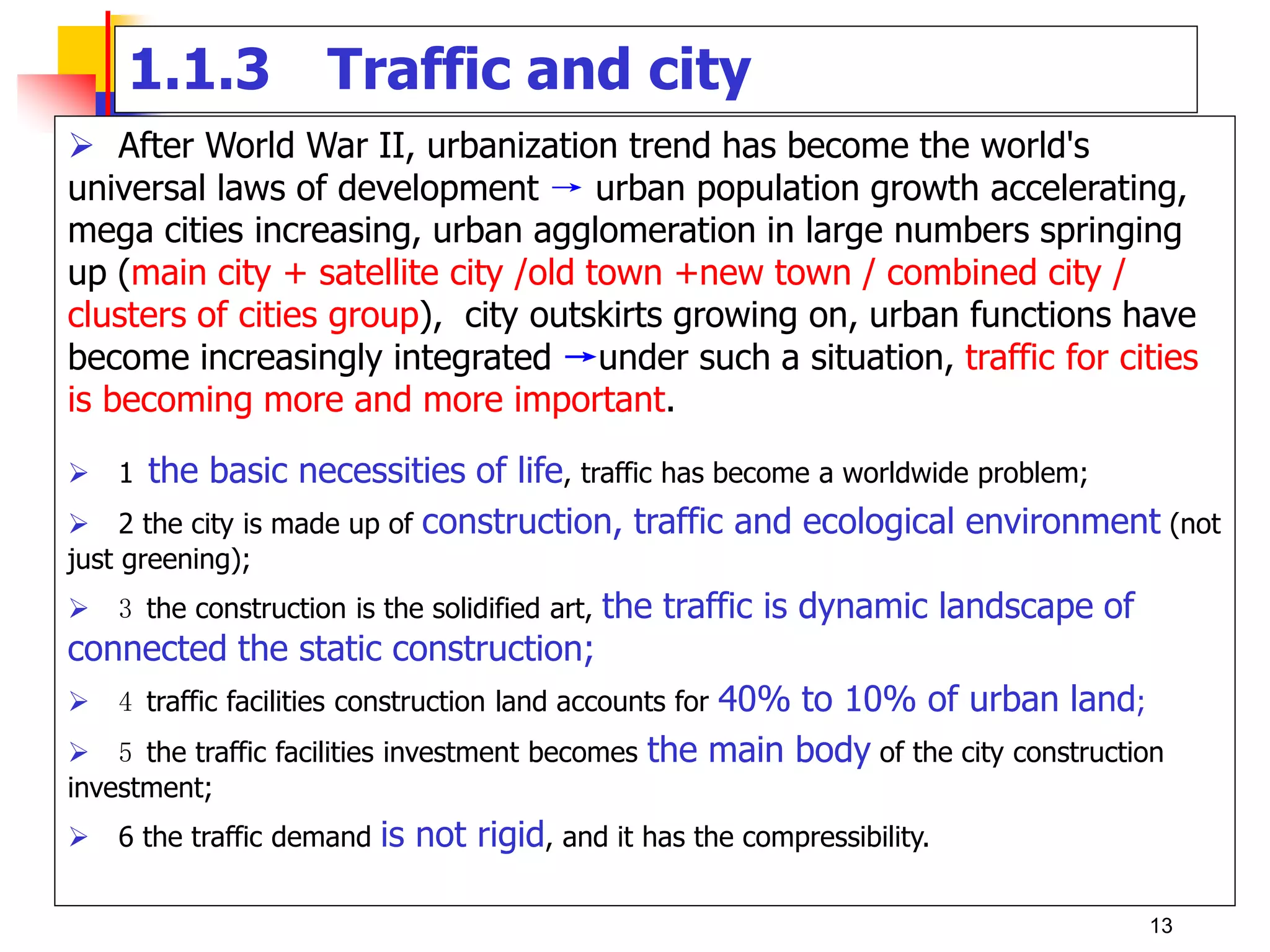 1.1.3 Traffic and city
 After World War II, urbanization trend has become the world's
universal laws of development → urban population growth accelerating,
mega cities increasing, urban agglomeration in large numbers springing
up (main city + satellite city /old town +new town / combined city /
clusters of cities group), city outskirts growing on, urban functions have
become increasingly integrated →under such a situation, traffic for cities
is becoming more and more important.
 1 the basic necessities of life, traffic has become a worldwide problem;
 2 the city is made up of construction, traffic and ecological environment (not
just greening);
 3 the construction is the solidified art, the traffic is dynamic landscape of
connected the static construction;
 4 traffic facilities construction land accounts for 40% to 10% of urban land;
 5 the traffic facilities investment becomes the main body of the city construction
investment;
 6 the traffic demand is not rigid, and it has the compressibility.
13
 