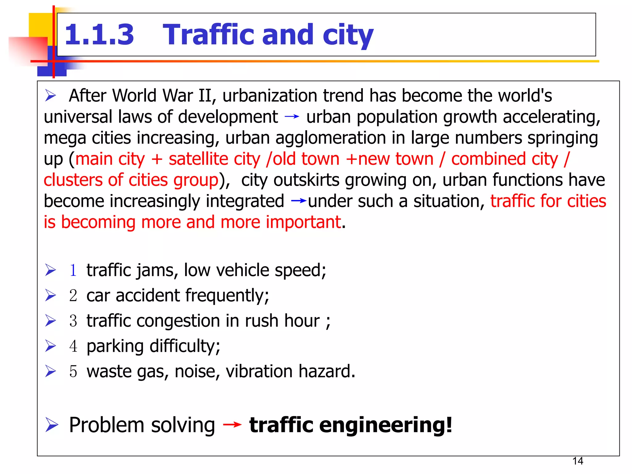  After World War II, urbanization trend has become the world's
universal laws of development → urban population growth accelerating,
mega cities increasing, urban agglomeration in large numbers springing
up (main city + satellite city /old town +new town / combined city /
clusters of cities group), city outskirts growing on, urban functions have
become increasingly integrated →under such a situation, traffic for cities
is becoming more and more important.
 1 traffic jams, low vehicle speed;
 2 car accident frequently;
 3 traffic congestion in rush hour ;
 4 parking difficulty;
 5 waste gas, noise, vibration hazard.
 Problem solving → traffic engineering!
1.1.3 Traffic and city
14
 