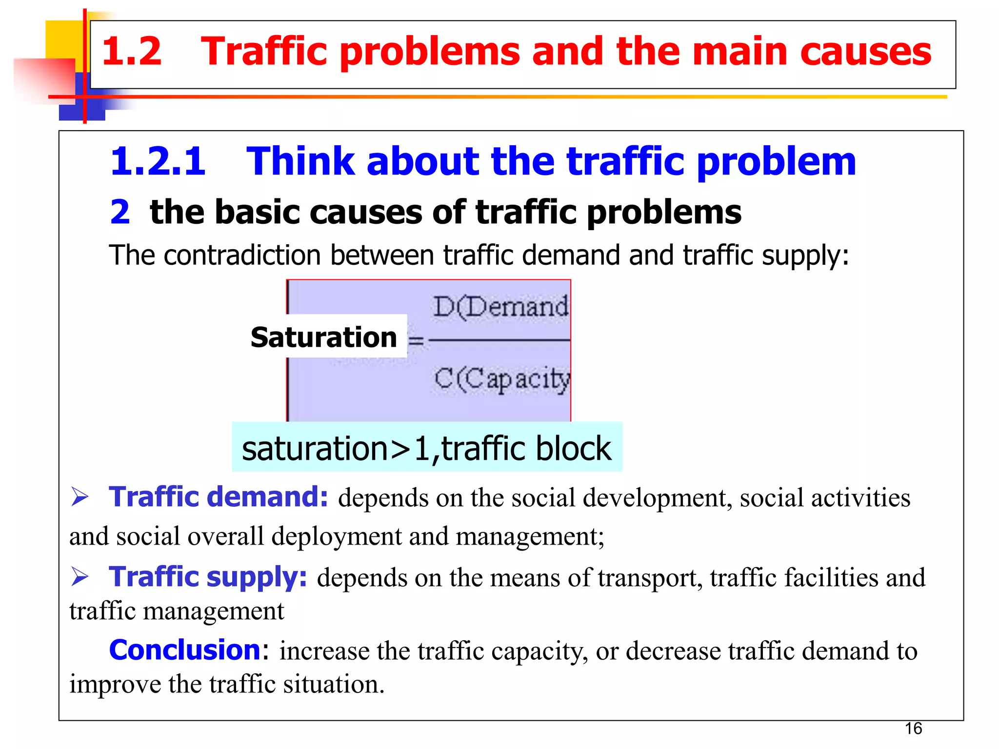 1.2.1 Think about the traffic problem
2 the basic causes of traffic problems
The contradiction between traffic demand and traffic supply:
 Traffic demand: depends on the social development, social activities
and social overall deployment and management;
 Traffic supply: depends on the means of transport, traffic facilities and
traffic management
Conclusion: increase the traffic capacity, or decrease traffic demand to
improve the traffic situation.
1.2 Traffic problems and the main causes
Saturation
saturation>1,traffic block
16
 