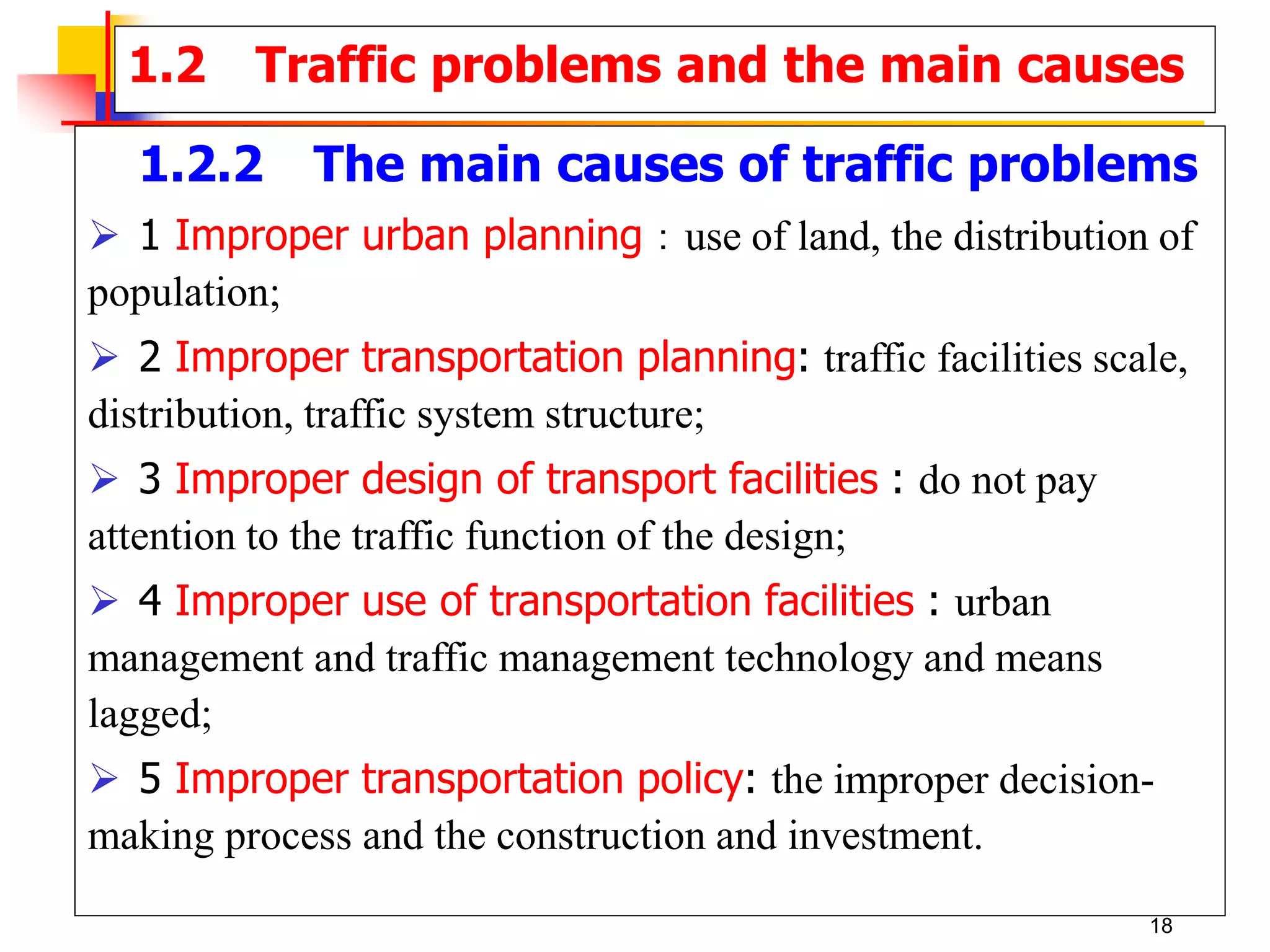 1.2.2 The main causes of traffic problems
 1 Improper urban planning：use of land, the distribution of
population;
 2 Improper transportation planning: traffic facilities scale,
distribution, traffic system structure;
 3 Improper design of transport facilities : do not pay
attention to the traffic function of the design;
 4 Improper use of transportation facilities : urban
management and traffic management technology and means
lagged;
 5 Improper transportation policy: the improper decision-
making process and the construction and investment.
1.2 Traffic problems and the main causes
18
 