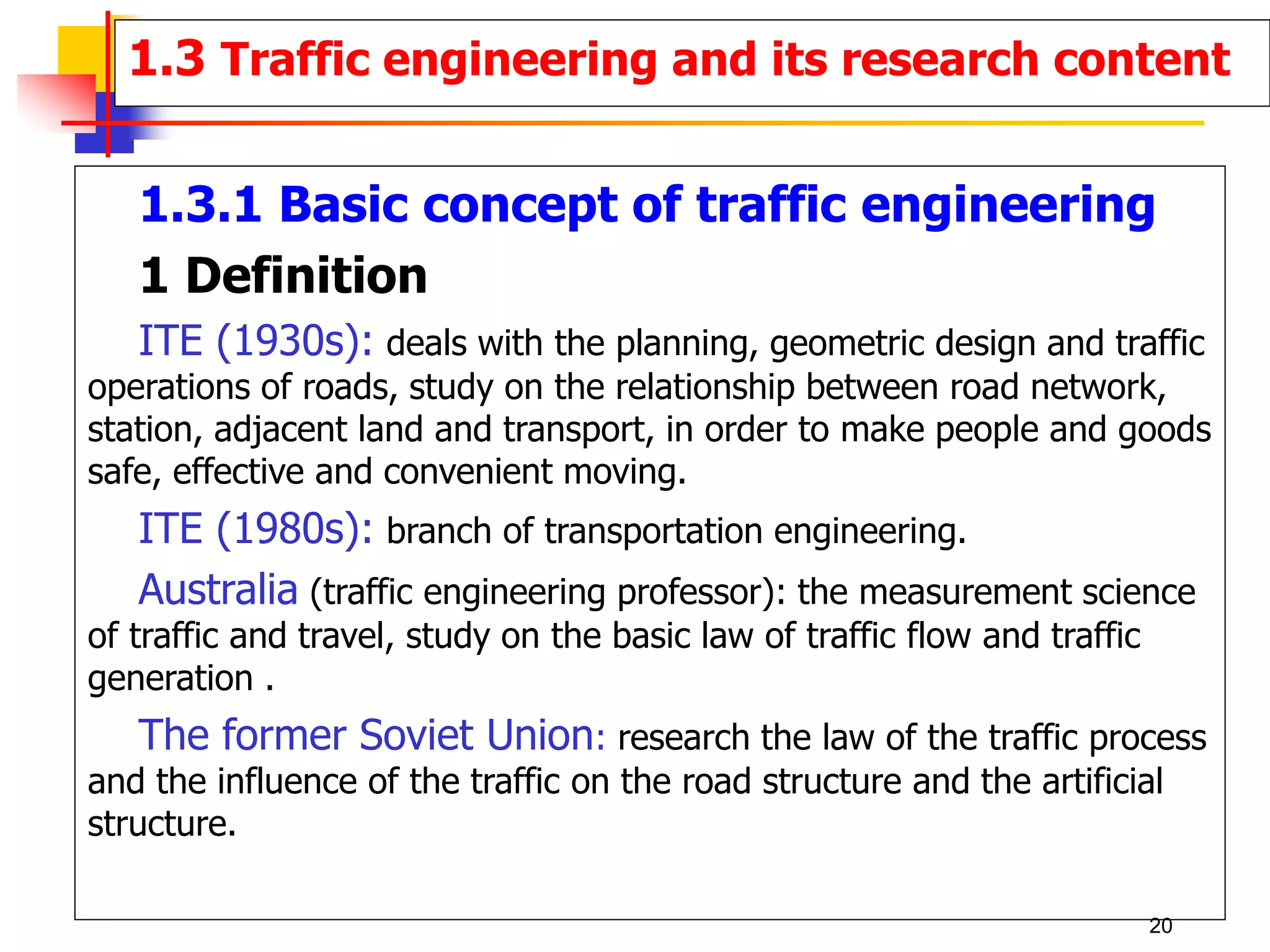 1.3 Traffic engineering and its research content
1.3.1 Basic concept of traffic engineering
1 Definition
ITE (1930s): deals with the planning, geometric design and traffic
operations of roads, study on the relationship between road network,
station, adjacent land and transport, in order to make people and goods
safe, effective and convenient moving.
ITE (1980s): branch of transportation engineering.
Australia (traffic engineering professor): the measurement science
of traffic and travel, study on the basic law of traffic flow and traffic
generation .
The former Soviet Union: research the law of the traffic process
and the influence of the traffic on the road structure and the artificial
structure.
20
 