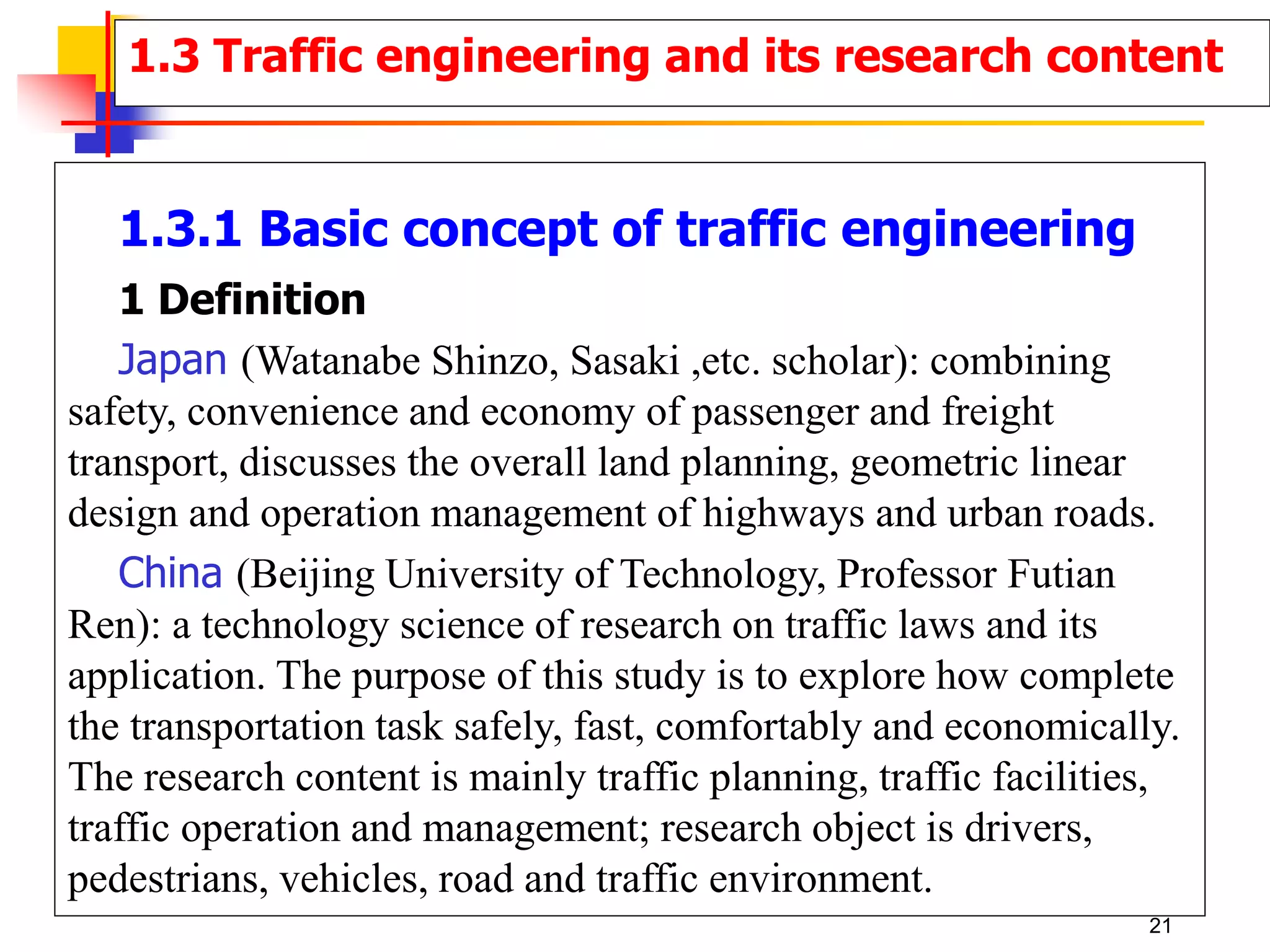 1.3.1 Basic concept of traffic engineering
1 Definition
Japan (Watanabe Shinzo, Sasaki ,etc. scholar): combining
safety, convenience and economy of passenger and freight
transport, discusses the overall land planning, geometric linear
design and operation management of highways and urban roads.
China (Beijing University of Technology, Professor Futian
Ren): a technology science of research on traffic laws and its
application. The purpose of this study is to explore how complete
the transportation task safely, fast, comfortably and economically.
The research content is mainly traffic planning, traffic facilities,
traffic operation and management; research object is drivers,
pedestrians, vehicles, road and traffic environment.
1.3 Traffic engineering and its research content
21
 