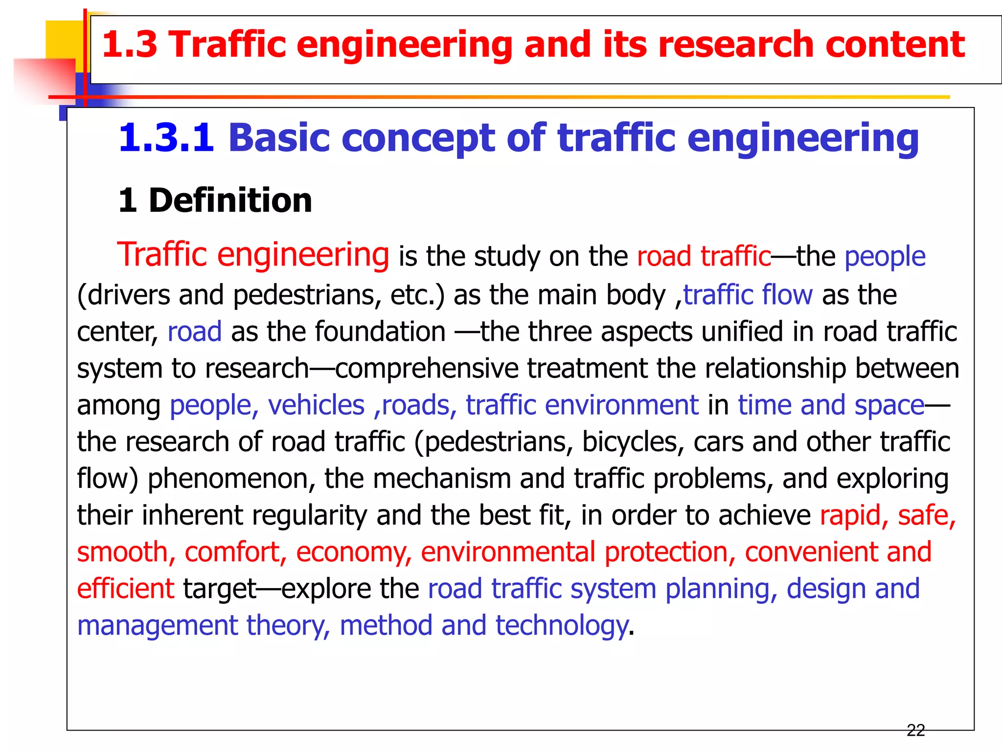 1.3.1 Basic concept of traffic engineering
1 Definition
Traffic engineering is the study on the road traffic—the people
(drivers and pedestrians, etc.) as the main body ,traffic flow as the
center, road as the foundation —the three aspects unified in road traffic
system to research—comprehensive treatment the relationship between
among people, vehicles ,roads, traffic environment in time and space—
the research of road traffic (pedestrians, bicycles, cars and other traffic
flow) phenomenon, the mechanism and traffic problems, and exploring
their inherent regularity and the best fit, in order to achieve rapid, safe,
smooth, comfort, economy, environmental protection, convenient and
efficient target—explore the road traffic system planning, design and
management theory, method and technology.
1.3 Traffic engineering and its research content
22
 