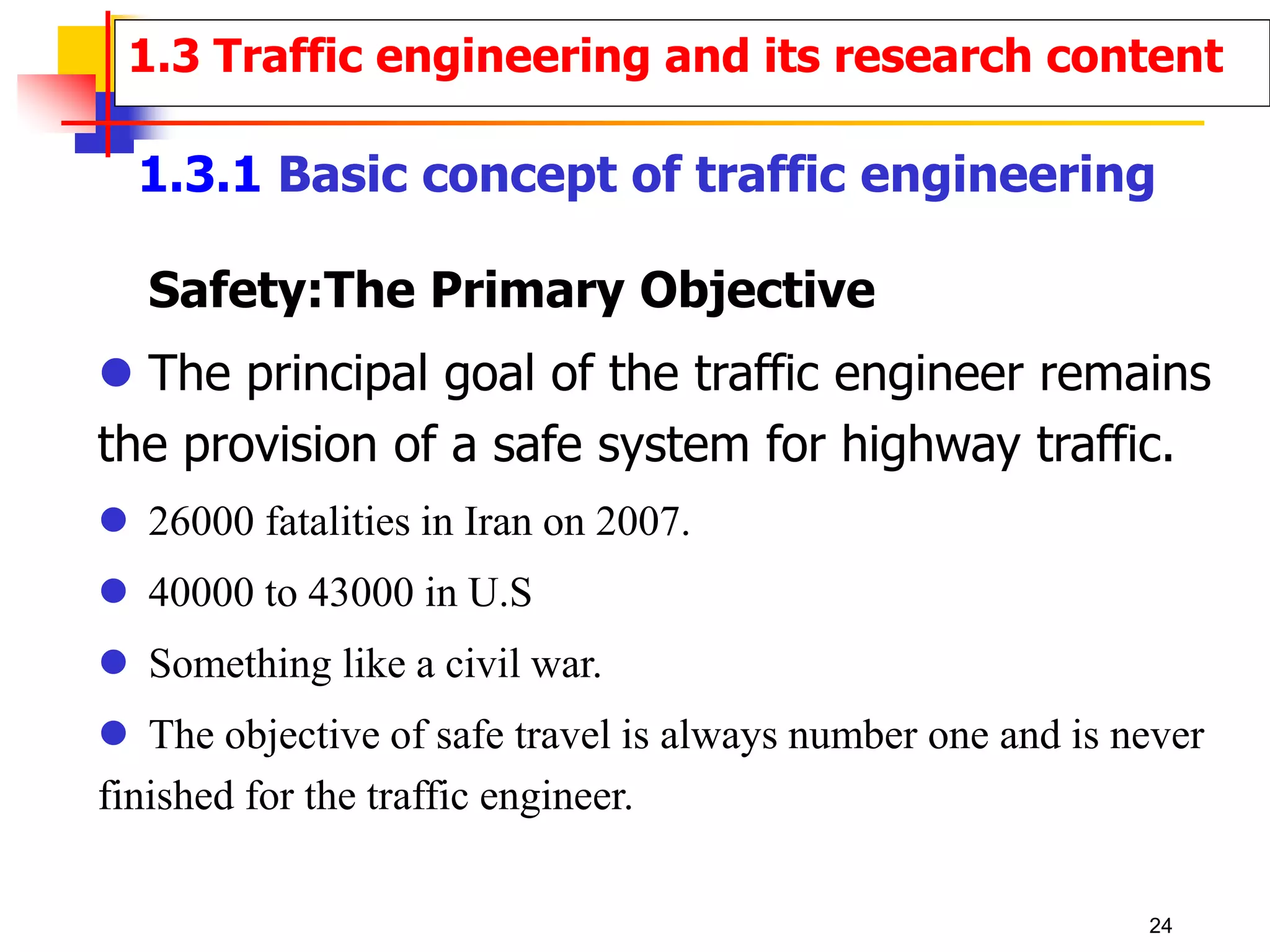 Safety:The Primary Objective
 The principal goal of the traffic engineer remains
the provision of a safe system for highway traffic.
 26000 fatalities in Iran on 2007.
 40000 to 43000 in U.S
 Something like a civil war.
 The objective of safe travel is always number one and is never
finished for the traffic engineer.
1.3 Traffic engineering and its research content
1.3.1 Basic concept of traffic engineering
24
 