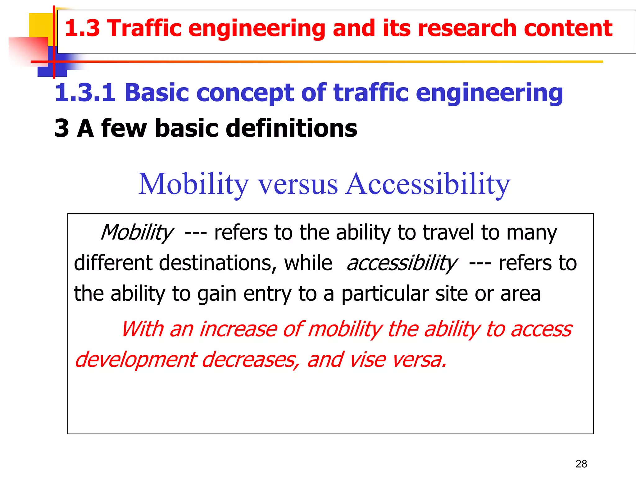1.3.1 Basic concept of traffic engineering
3 A few basic definitions
Mobility --- refers to the ability to travel to many
different destinations, while accessibility --- refers to
the ability to gain entry to a particular site or area
With an increase of mobility the ability to access
development decreases, and vise versa.
Mobility versus Accessibility
1.3 Traffic engineering and its research content
28
 