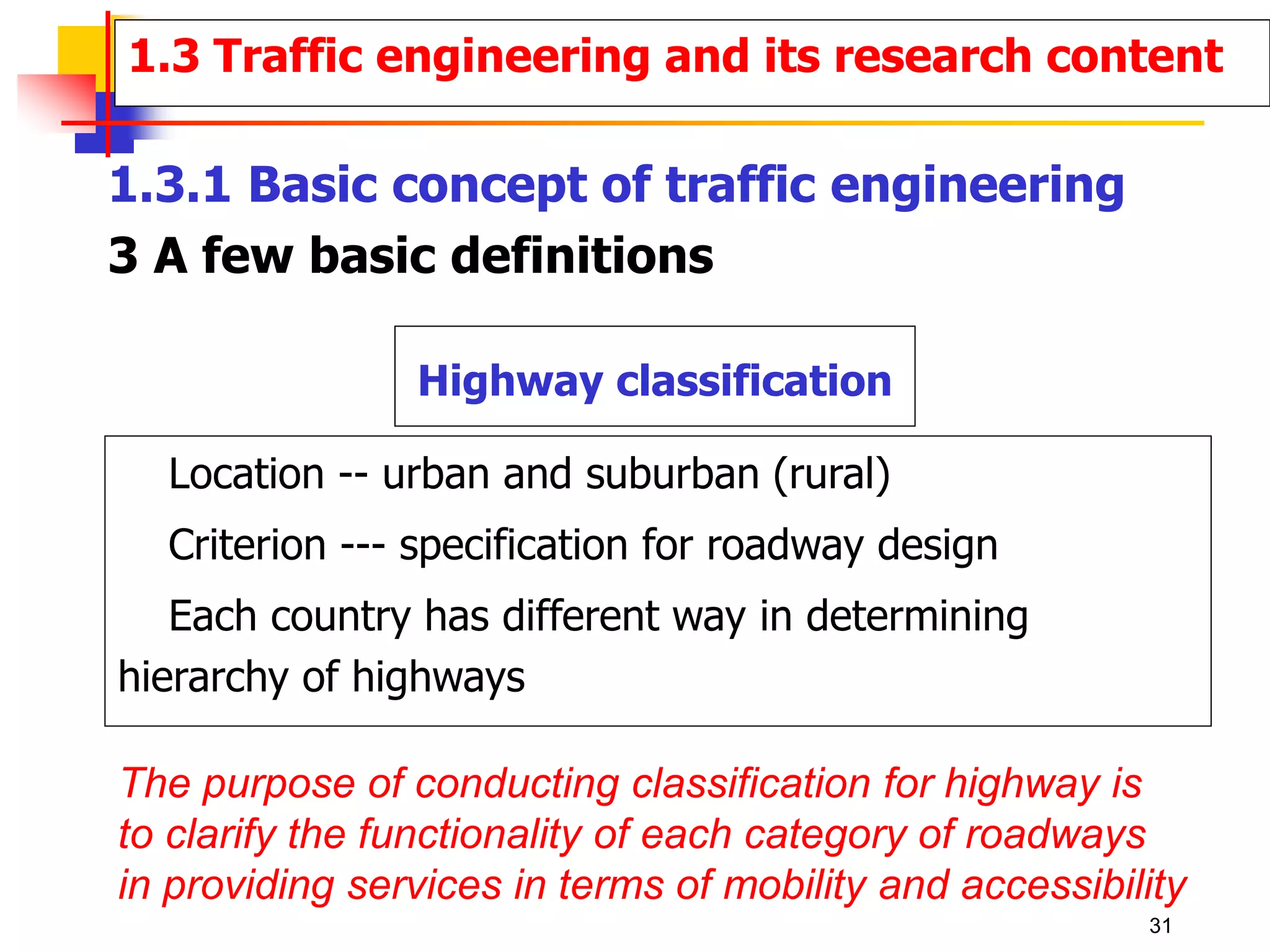 1.3.1 Basic concept of traffic engineering
3 A few basic definitions
Highway classification
Location -- urban and suburban (rural)
Criterion --- specification for roadway design
Each country has different way in determining
hierarchy of highways
The purpose of conducting classification for highway is
to clarify the functionality of each category of roadways
in providing services in terms of mobility and accessibility
1.3 Traffic engineering and its research content
31
 