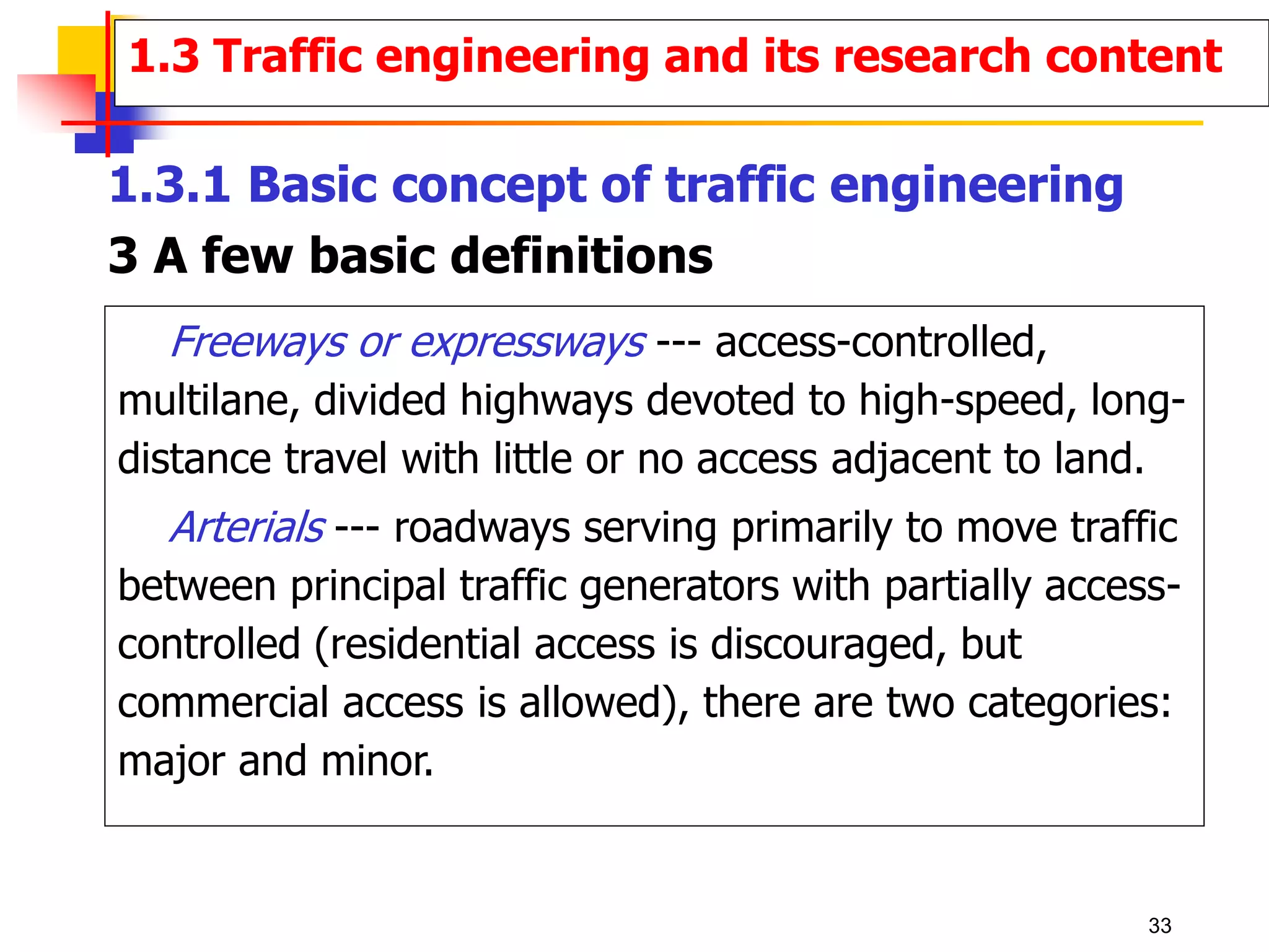 Freeways or expressways --- access-controlled,
multilane, divided highways devoted to high-speed, long-
distance travel with little or no access adjacent to land.
Arterials --- roadways serving primarily to move traffic
between principal traffic generators with partially access-
controlled (residential access is discouraged, but
commercial access is allowed), there are two categories:
major and minor.
1.3 Traffic engineering and its research content
1.3.1 Basic concept of traffic engineering
3 A few basic definitions
33
 