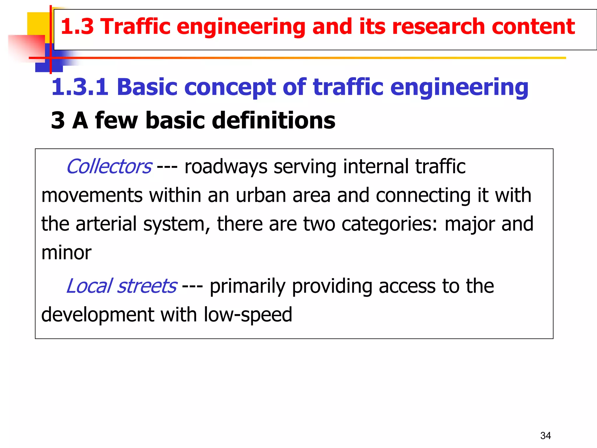 Collectors --- roadways serving internal traffic
movements within an urban area and connecting it with
the arterial system, there are two categories: major and
minor
Local streets --- primarily providing access to the
development with low-speed
1.3 Traffic engineering and its research content
1.3.1 Basic concept of traffic engineering
3 A few basic definitions
34
 