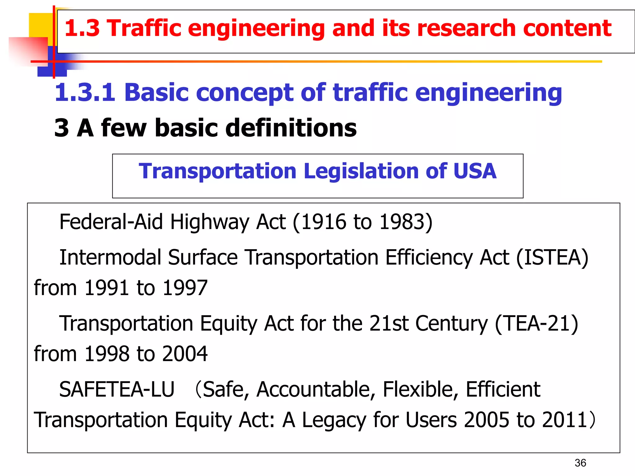 Transportation Legislation of USA
Federal-Aid Highway Act (1916 to 1983)
Intermodal Surface Transportation Efficiency Act (ISTEA)
from 1991 to 1997
Transportation Equity Act for the 21st Century (TEA-21)
from 1998 to 2004
SAFETEA-LU （Safe, Accountable, Flexible, Efficient
Transportation Equity Act: A Legacy for Users 2005 to 2011）
1.3 Traffic engineering and its research content
1.3.1 Basic concept of traffic engineering
3 A few basic definitions
36
 