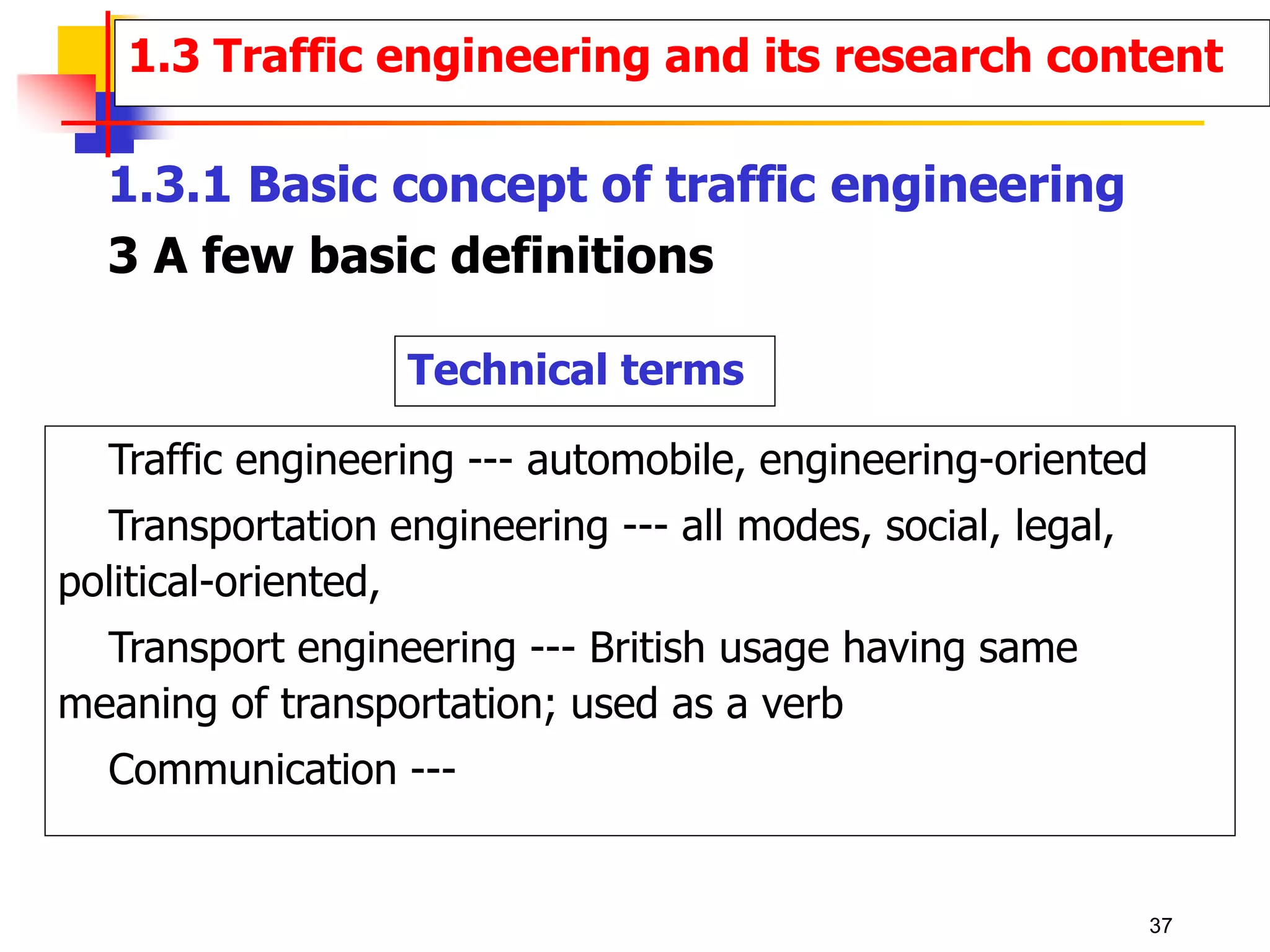 Technical terms
Traffic engineering --- automobile, engineering-oriented
Transportation engineering --- all modes, social, legal,
political-oriented,
Transport engineering --- British usage having same
meaning of transportation; used as a verb
Communication ---
1.3 Traffic engineering and its research content
1.3.1 Basic concept of traffic engineering
3 A few basic definitions
37
 