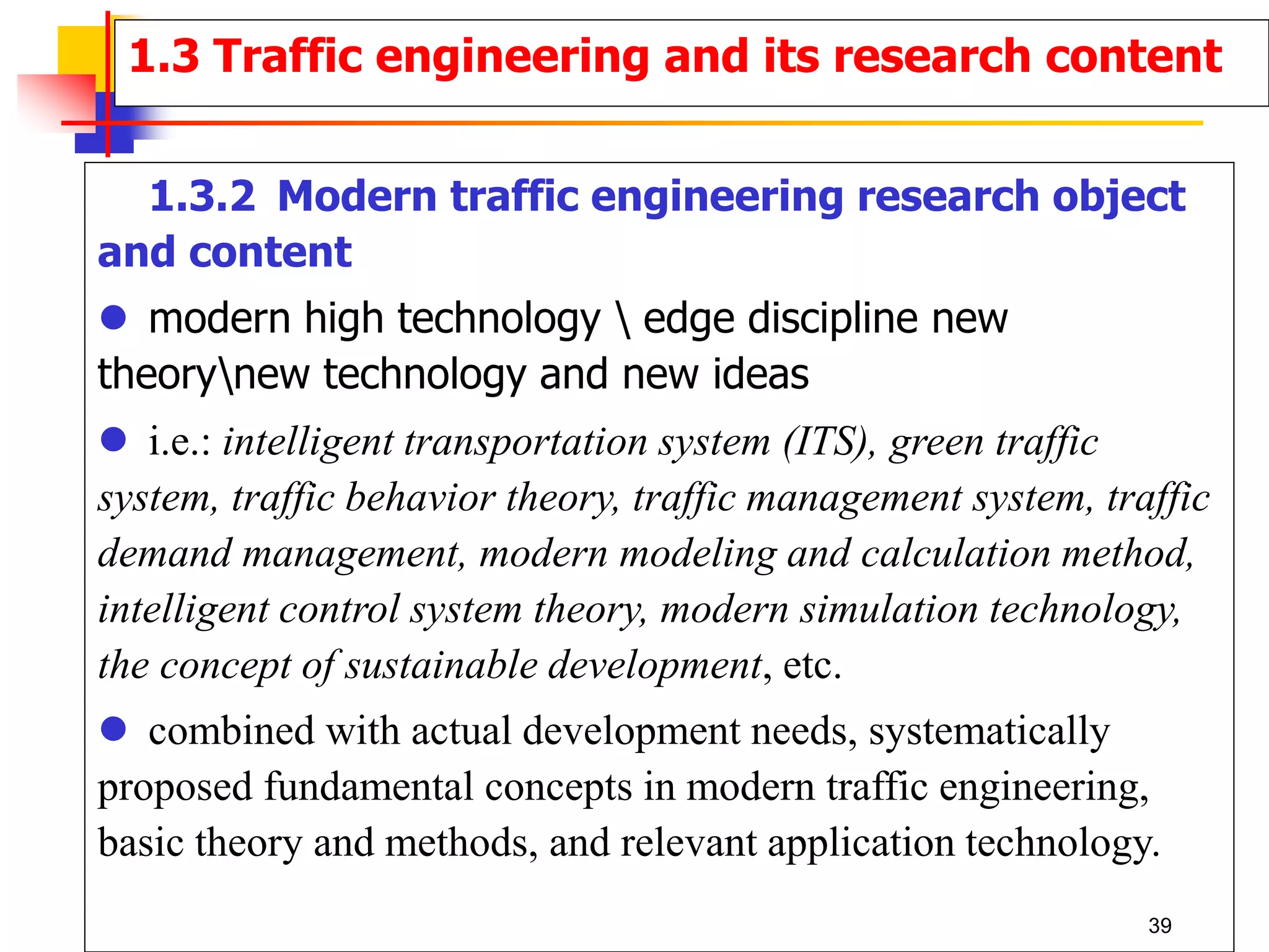 1.3.2 Modern traffic engineering research object
and content
 modern high technology  edge discipline new
theorynew technology and new ideas
 i.e.: intelligent transportation system (ITS), green traffic
system, traffic behavior theory, traffic management system, traffic
demand management, modern modeling and calculation method,
intelligent control system theory, modern simulation technology,
the concept of sustainable development, etc.
 combined with actual development needs, systematically
proposed fundamental concepts in modern traffic engineering,
basic theory and methods, and relevant application technology.
1.3 Traffic engineering and its research content
39
 