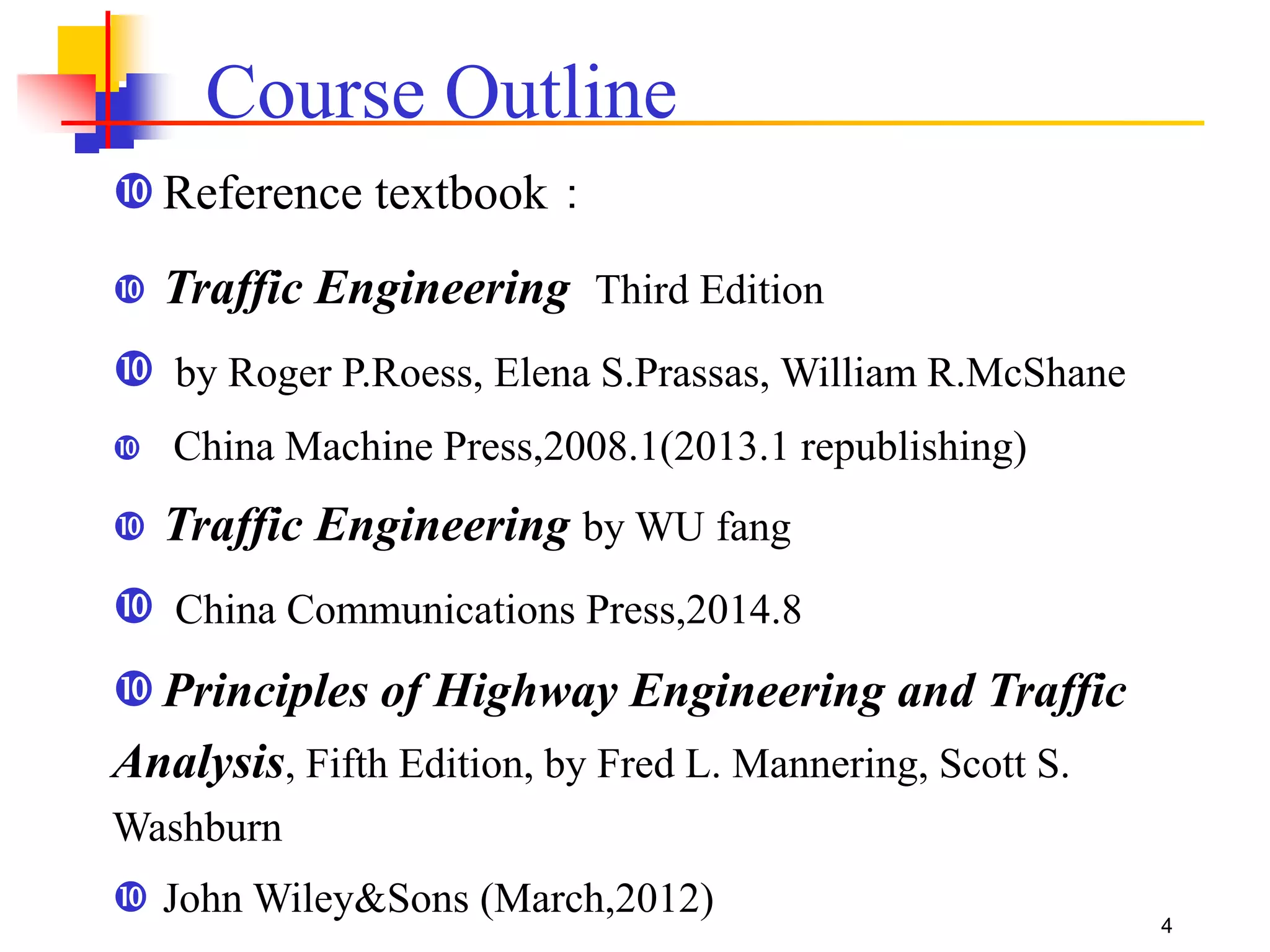 Reference textbook：
 Traffic Engineering Third Edition
 by Roger P.Roess, Elena S.Prassas, William R.McShane
 China Machine Press,2008.1(2013.1 republishing)
 Traffic Engineering by WU fang
 China Communications Press,2014.8
Principles of Highway Engineering and Traffic
Analysis, Fifth Edition, by Fred L. Mannering, Scott S.
Washburn
 John Wiley&Sons (March,2012)
Course Outline
4
 