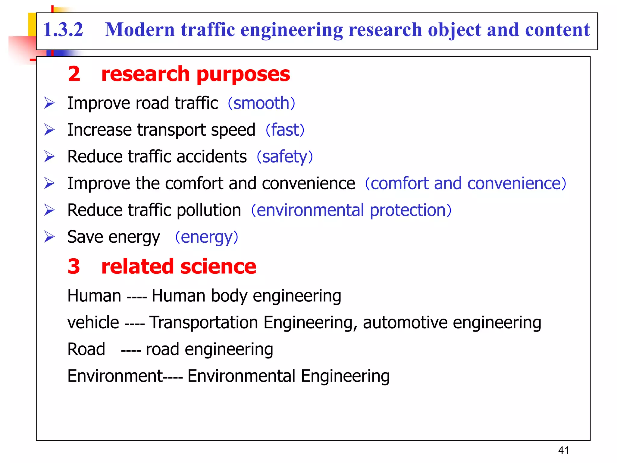 1.3.2 Modern traffic engineering research object and content
2 research purposes
 Improve road traffic（smooth）
 Increase transport speed（fast）
 Reduce traffic accidents（safety）
 Improve the comfort and convenience（comfort and convenience）
 Reduce traffic pollution（environmental protection）
 Save energy （energy）
3 related science
Human ---- Human body engineering
vehicle ---- Transportation Engineering, automotive engineering
Road ---- road engineering
Environment---- Environmental Engineering
41
 