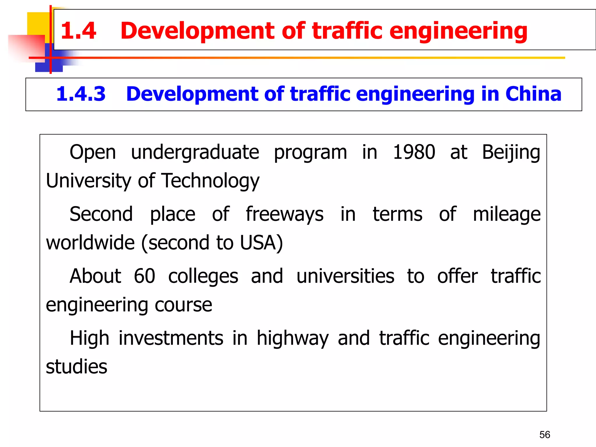 1.4.3 Development of traffic engineering in China
Open undergraduate program in 1980 at Beijing
University of Technology
Second place of freeways in terms of mileage
worldwide (second to USA)
About 60 colleges and universities to offer traffic
engineering course
High investments in highway and traffic engineering
studies
1.4 Development of traffic engineering
56
 
