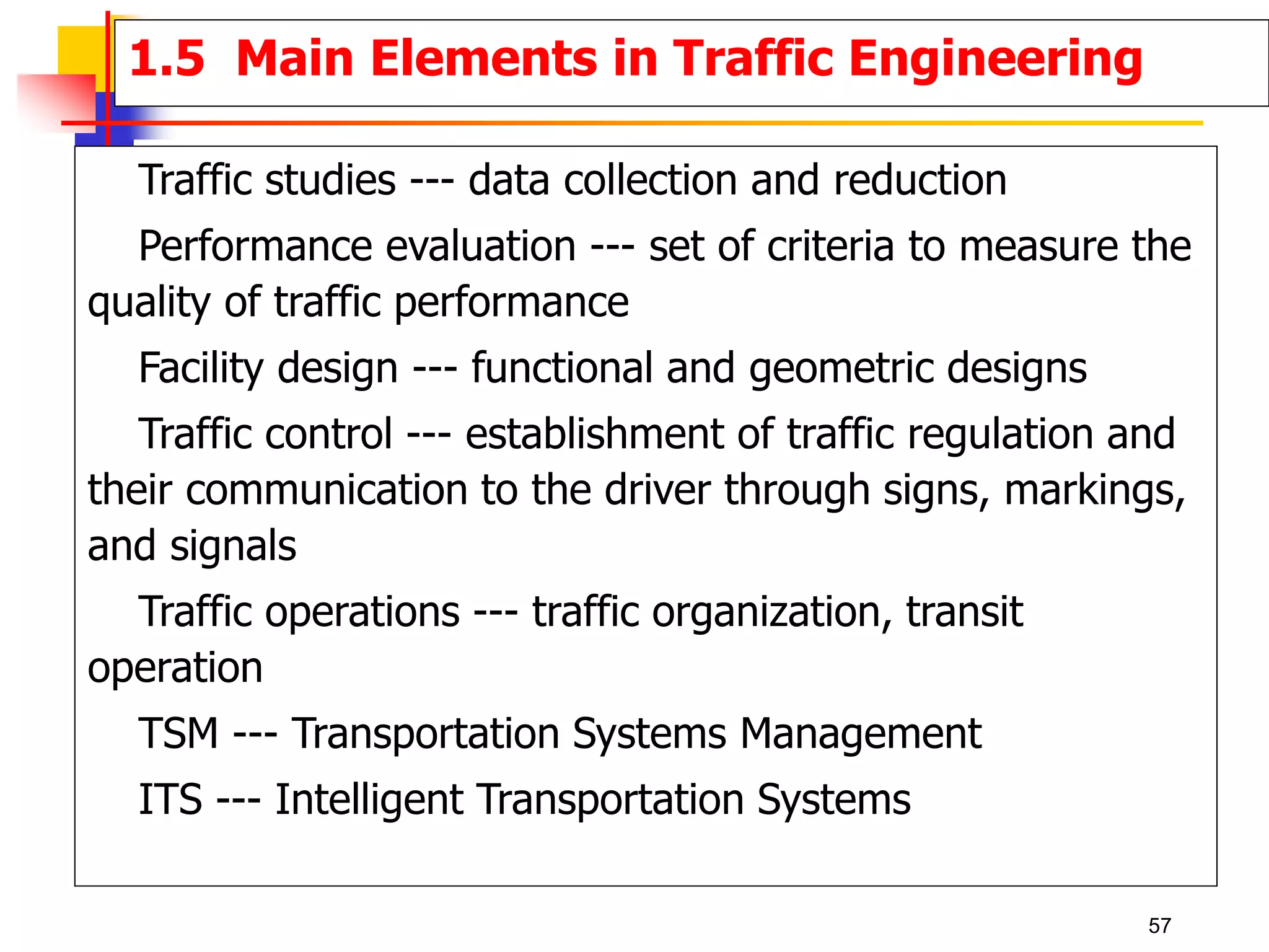 Traffic studies --- data collection and reduction
Performance evaluation --- set of criteria to measure the
quality of traffic performance
Facility design --- functional and geometric designs
Traffic control --- establishment of traffic regulation and
their communication to the driver through signs, markings,
and signals
Traffic operations --- traffic organization, transit
operation
TSM --- Transportation Systems Management
ITS --- Intelligent Transportation Systems
1.5 Main Elements in Traffic Engineering
57
 