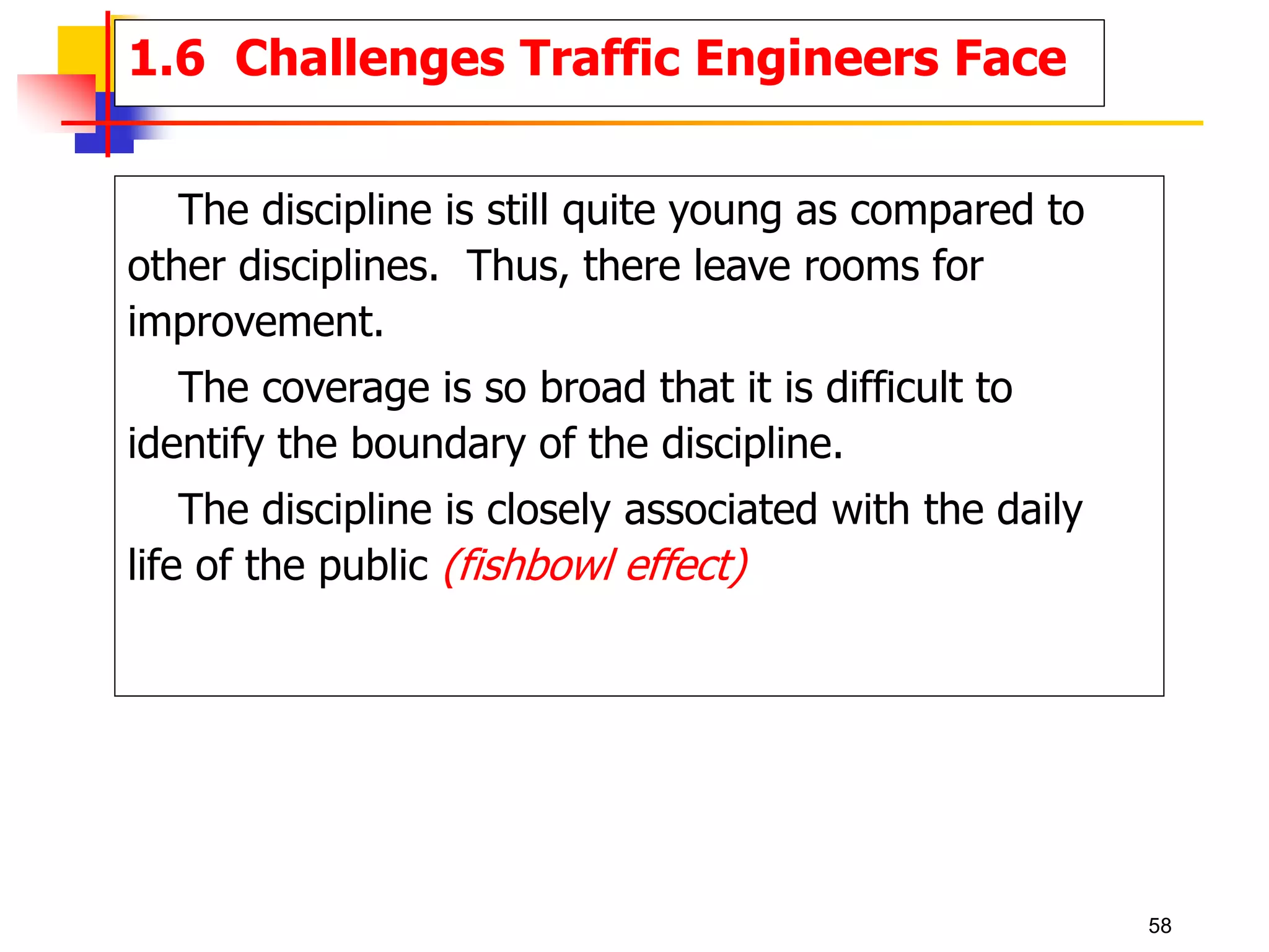 The discipline is still quite young as compared to
other disciplines. Thus, there leave rooms for
improvement.
The coverage is so broad that it is difficult to
identify the boundary of the discipline.
The discipline is closely associated with the daily
life of the public (fishbowl effect)
1.6 Challenges Traffic Engineers Face
58
 