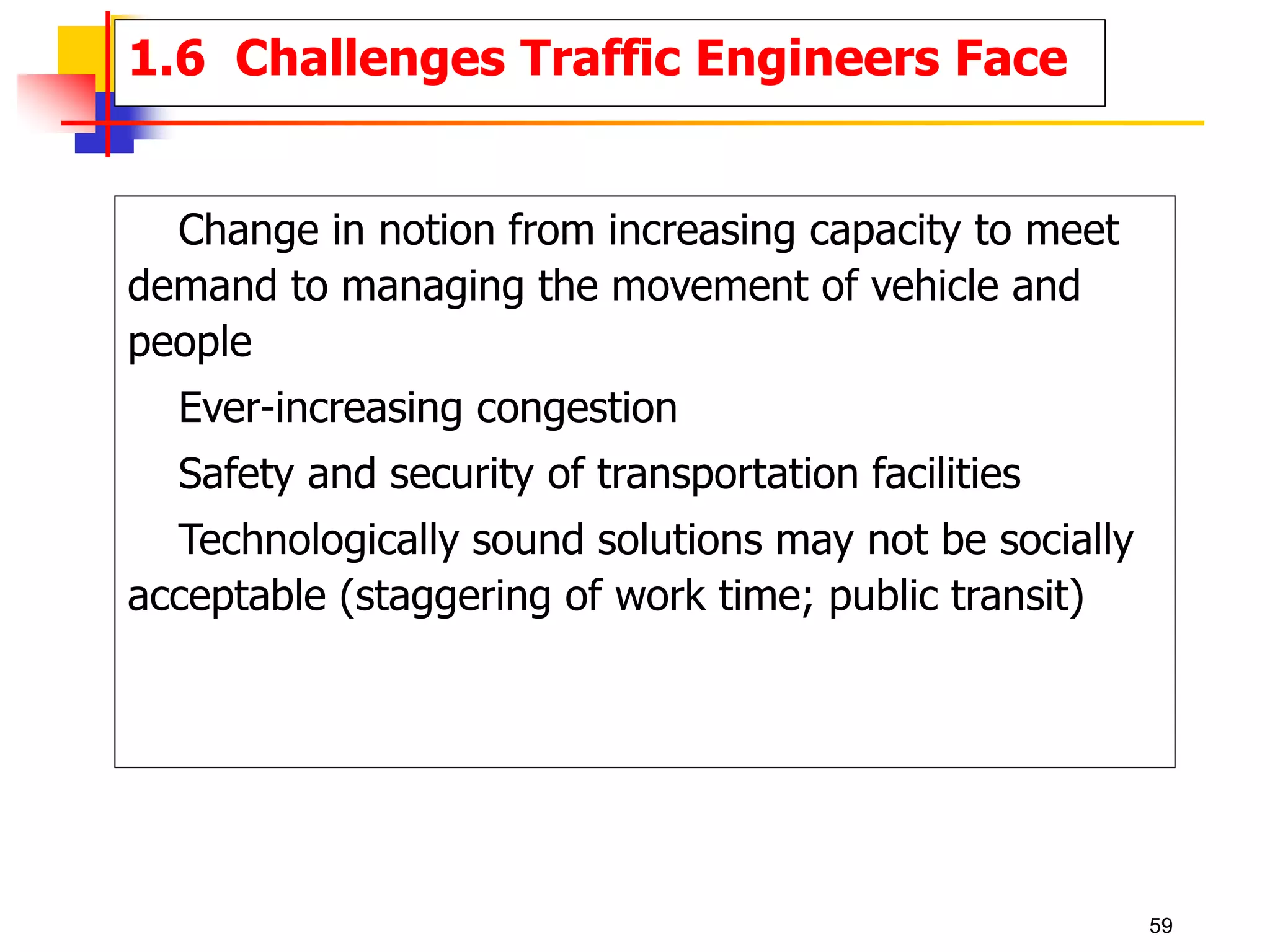 Change in notion from increasing capacity to meet
demand to managing the movement of vehicle and
people
Ever-increasing congestion
Safety and security of transportation facilities
Technologically sound solutions may not be socially
acceptable (staggering of work time; public transit)
1.6 Challenges Traffic Engineers Face
59
 