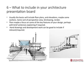 6 C What to include in your architecture
presentation board
? Usually the basics will include floor plans, and elevations, maybe some
sections. Some sort of perspective view, 3d drawing, render.
? Then maybe a focus on some of the key features of your design, perhaps
with brief sentences explaining if required.
? Hand drawings and development work can be good to include if
relevant/required.
 