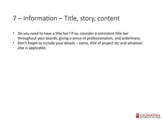 7 C Information C Title, story, content
? Do you need to have a title bar? If so, consider a consistent title bar
throughout your boards, giving a sense of professionalism, and orderliness.
? Dont forget to include your details C name, title of project etc and whatever
else is applicable.
 
