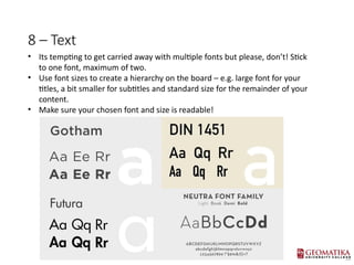 8 C Text
? Its tempting to get carried away with multiple fonts but please, dont! Stick
to one font, maximum of two.
? Use font sizes to create a hierarchy on the board C e.g. large font for your
titles, a bit smaller for subtitles and standard size for the remainder of your
content.
? Make sure your chosen font and size is readable!
 