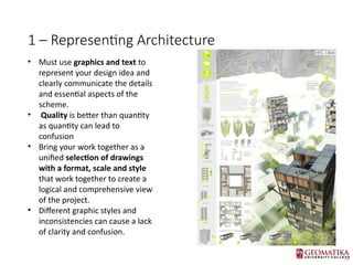 1 C Representing Architecture
? Must use graphics and text to
represent your design idea and
clearly communicate the details
and essential aspects of the
scheme.
? Quality is better than quantity
as quantity can lead to
confusion
? Bring your work together as a
unified selection of drawings
with a format, scale and style
that work together to create a
logical and comprehensive view
of the project.
? Different graphic styles and
inconsistencies can cause a lack
of clarity and confusion.
 