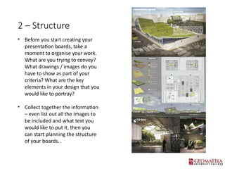 2 C Structure
? Before you start creating your
presentation boards, take a
moment to organise your work.
What are you trying to convey?
What drawings / images do you
have to show as part of your
criteria? What are the key
elements in your design that you
would like to portray?
? Collect together the information
C even list out all the images to
be included and what text you
would like to put it, then you
can start planning the structure
of your boards..
 