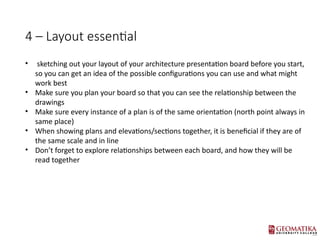 4 C Layout essential
? sketching out your layout of your architecture presentation board before you start,
so you can get an idea of the possible configurations you can use and what might
work best
? Make sure you plan your board so that you can see the relationship between the
drawings
? Make sure every instance of a plan is of the same orientation (north point always in
same place)
? When showing plans and elevations/sections together, it is beneficial if they are of
the same scale and in line
? Dont forget to explore relationships between each board, and how they will be
read together
 