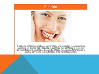 Función




El paciente portador de implantes siempre tiene una sensación reconfortante, ya
 que siente los dientes fijos y seguros, lo cual le da más confianza al reconocer
los implantes como sus propios dientes. La eficacia masticatoria, la fonación y la
         estética son ya una realidad gracias a los implantes dentales.
 