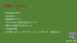 用意したもの
• RaspberryPi3
• Arduino
• 超音波センサー
• カラフルに点滅するLEDコード
• 青色に点滅するLEDコード
• LED表示機
• その他（ジャンプワイヤ、ブレッドボード、抵抗など）
@yutori_828
 