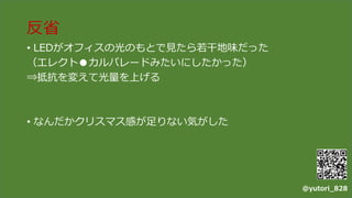 反省
• LEDがオフィスの光のもとで見たら若干地味だった
（エレクト●カルパレードみたいにしたかった）
⇒抵抗を変えて光量を上げる
• なんだかクリスマス感が足りない気がした
@yutori_828
 
