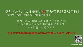 タカノさん「大丈夫だわ てかうるせえなこれ」
（プログラムを止めないと10秒毎に流れる）
タカノさんはIoTによるカウントダウン、
イルミネーションと共に楽しいクリス
マスが過ごせそうです
@yutori_828
クリスマスが嫌いな皆さんもIoTで楽しく過ごしまょう！
 