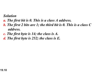 19.10
Solution
a. The first bit is 0. This is a class A address.
b. The first 2 bits are 1; the third bit is 0. This is a class C
address.
c. The first byte is 14; the class is A.
d. The first byte is 252; the class is E.
 